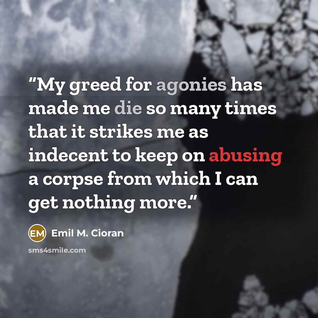 “My greed for agonies has made me die so many times that it strikes me as indecent to keep on abusing a corpse from which I can get nothing more.” quote by Emil M. Cioran