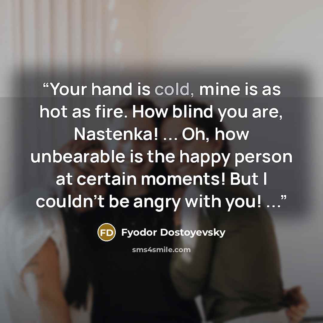 “Your hand is cold, mine is as hot as fire. How blind you are, Nastenka! ... Oh, how unbearable is the happy person at certain moments! But I couldn't be angry with you! ...” quote by Fyodor Dostoyevsky