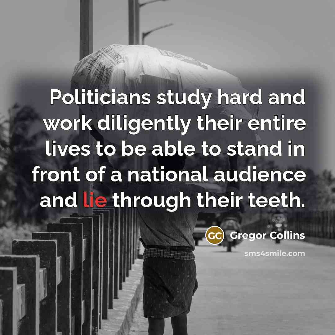“Politicians study hard and work diligently their entire lives to be able to stand in front of a national audience and lie through their teeth.” quote by Gregor Collins