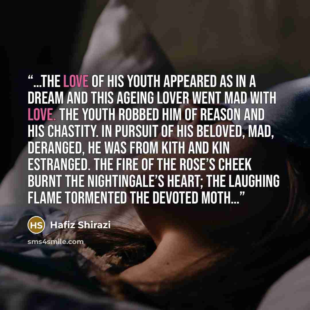 “…The love of his youth Appeared as in a dream And this ageing lover Went mad with love. The youth robbed him of Reason and his chastity. In pursuit of his Beloved, mad, deranged, He was from kith and kin estranged. The fire of the rose’s cheek Burnt the nightingale’s heart; The laughing flame…” quote by Hafiz Shirazi