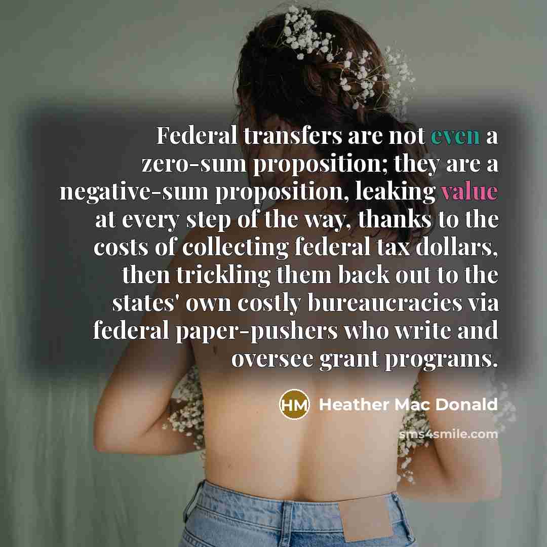 “Federal transfers are not even a zero-sum proposition; they are a negative-sum proposition, leaking value at every step of the way, thanks to the costs of collecting federal tax dollars, then trickling them back out to the states' own costly bureaucracies via federal paper-pushers who write and…” quote by Heather Mac Donald