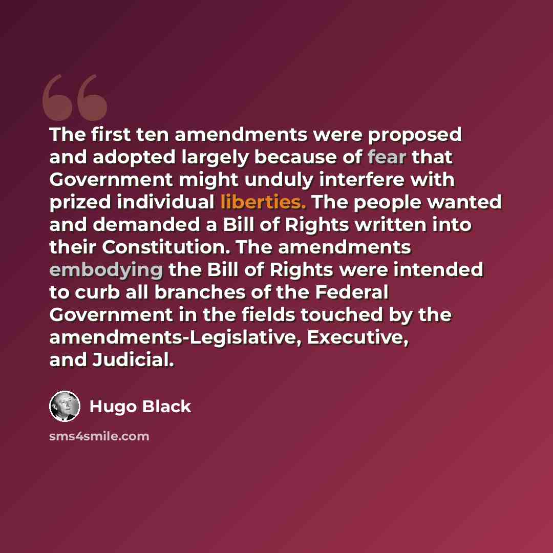 “The first ten amendments were proposed and adopted largely because of fear that Government might unduly interfere with prized individual liberties. The people wanted and demanded a Bill of Rights written into their Constitution. The amendments embodying the Bill of Rights were intended to curb all…” quote by Hugo Black