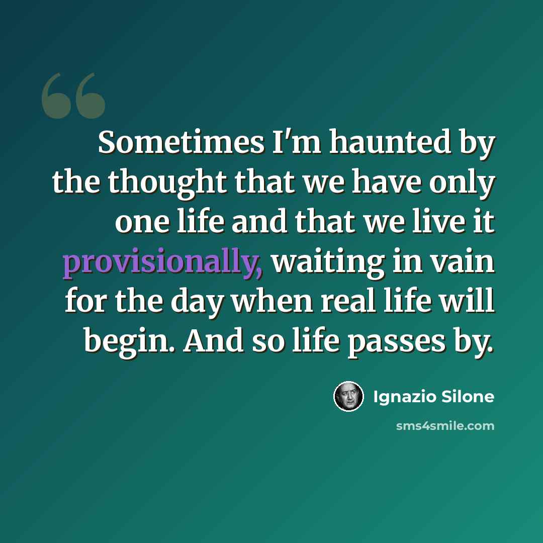 “Sometimes I'm haunted by the thought that we have only one life and that we live it provisionally, waiting in vain for the day when real life will begin. And so life passes by.” quote by Ignazio Silone