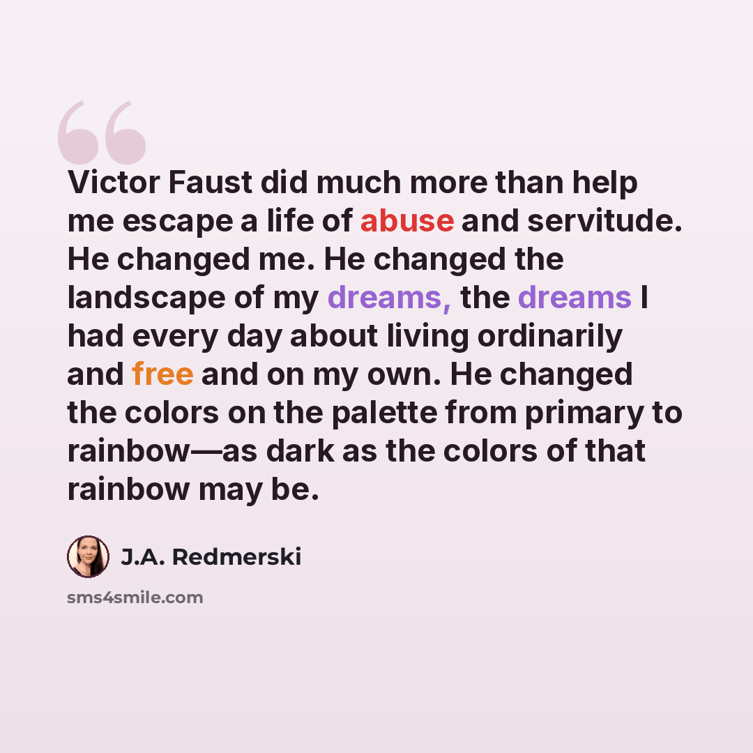 “Victor Faust did much more than help me escape a life of abuse and servitude. He changed me. He changed the landscape of my dreams, the dreams I had every day about living ordinarily and free and on my own. He changed the colors on the palette from primary to rainbow—as dark as the colors of that…” quote by J.A. Redmerski