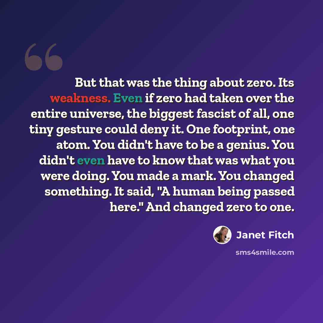 “But that was the thing about zero. Its weakness. Even if zero had taken over the entire universe, the biggest fascist of all, one tiny gesture could deny it. One footprint, one atom. You didn't have to be a genius. You didn't even have to know that was what you were doing. You made a mark. You…” quote by Janet Fitch