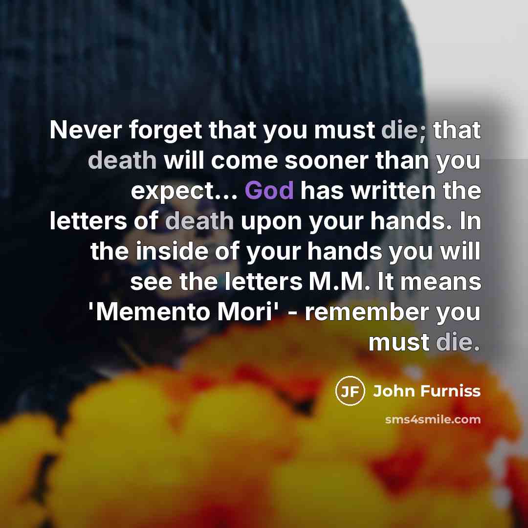 “Never forget that you must die; that death will come sooner than you expect... God has written the letters of death upon your hands. In the inside of your hands you will see the letters M.M. It means 'Memento Mori' - remember you must die.” quote by John Furniss