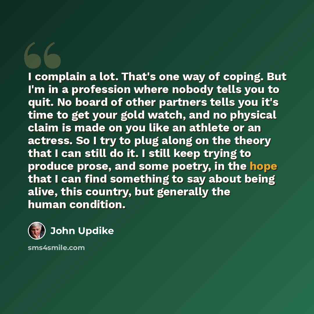 “I complain a lot. That's one way of coping. But I'm in a profession where nobody tells you to quit. No board of other partners tells you it's time to get your gold watch, and no physical claim is made on you like an athlete or an actress. So I try to plug along on the theory that I can still do…” quote by John Updike