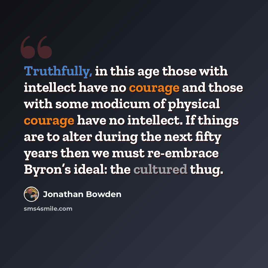 “Truthfully, in this age those with intellect have no courage and those with some modicum of physical courage have no intellect. If things are to alter during the next fifty years then we must re-embrace Byron’s ideal: the cultured thug.” quote by Jonathan Bowden