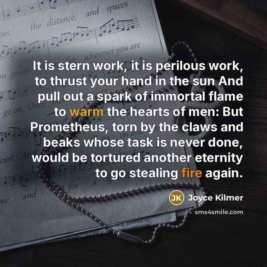 “It is stern work, it is perilous work, to thrust your hand in the sun And pull out a spark of immortal flame to warm the hearts of men: But Prometheus, torn by the claws and beaks whose task is never done, would be tortured another eternity to go stealing fire again.” quote by Joyce Kilmer