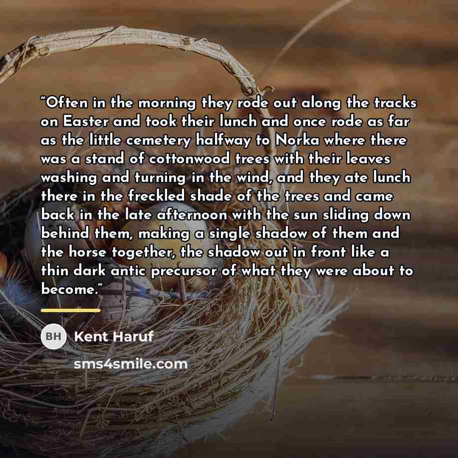 “Often in the morning they rode out along the tracks on Easter and took their lunch and once rode as far as the little cemetery halfway to Norka where there was a stand of cottonwood trees with their leaves washing and turning in the wind, and they ate lunch there in the freckled shade of the trees…” quote by Kent Haruf