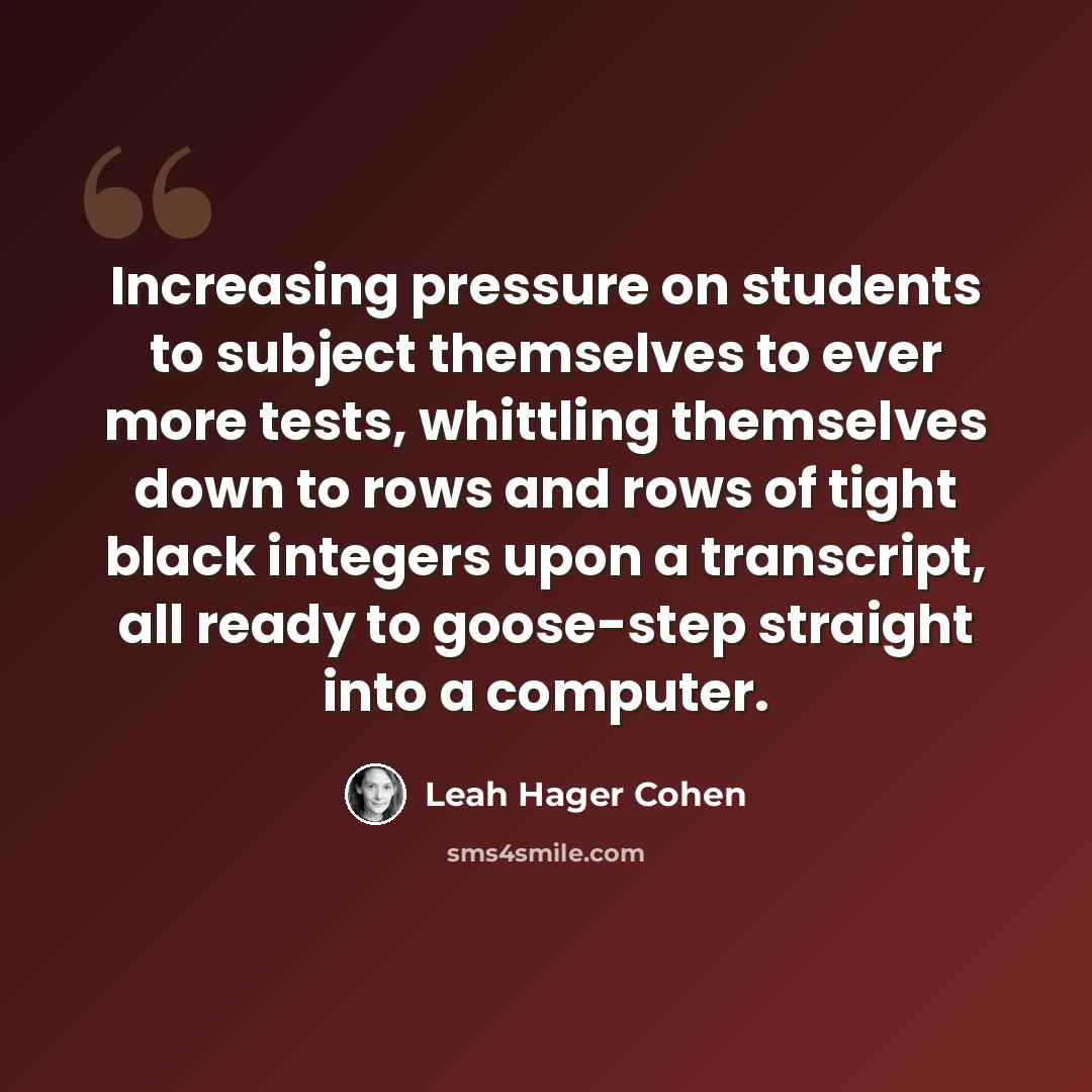 “Increasing pressure on students to subject themselves to ever more tests, whittling themselves down to rows and rows of tight black integers upon a transcript, all ready to goose-step straight into a computer.” quote by Leah Hager Cohen