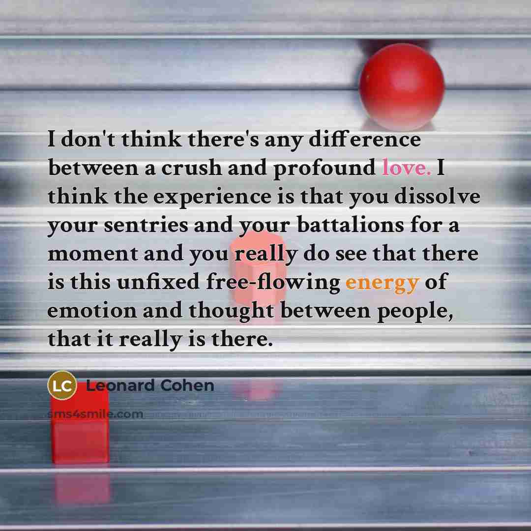 “I don't think there's any difference between a crush and profound love. I think the experience is that you dissolve your sentries and your battalions for a moment and you really do see that there is this unfixed free-flowing energy of emotion and thought between people, that it really is there.” quote by Leonard Cohen