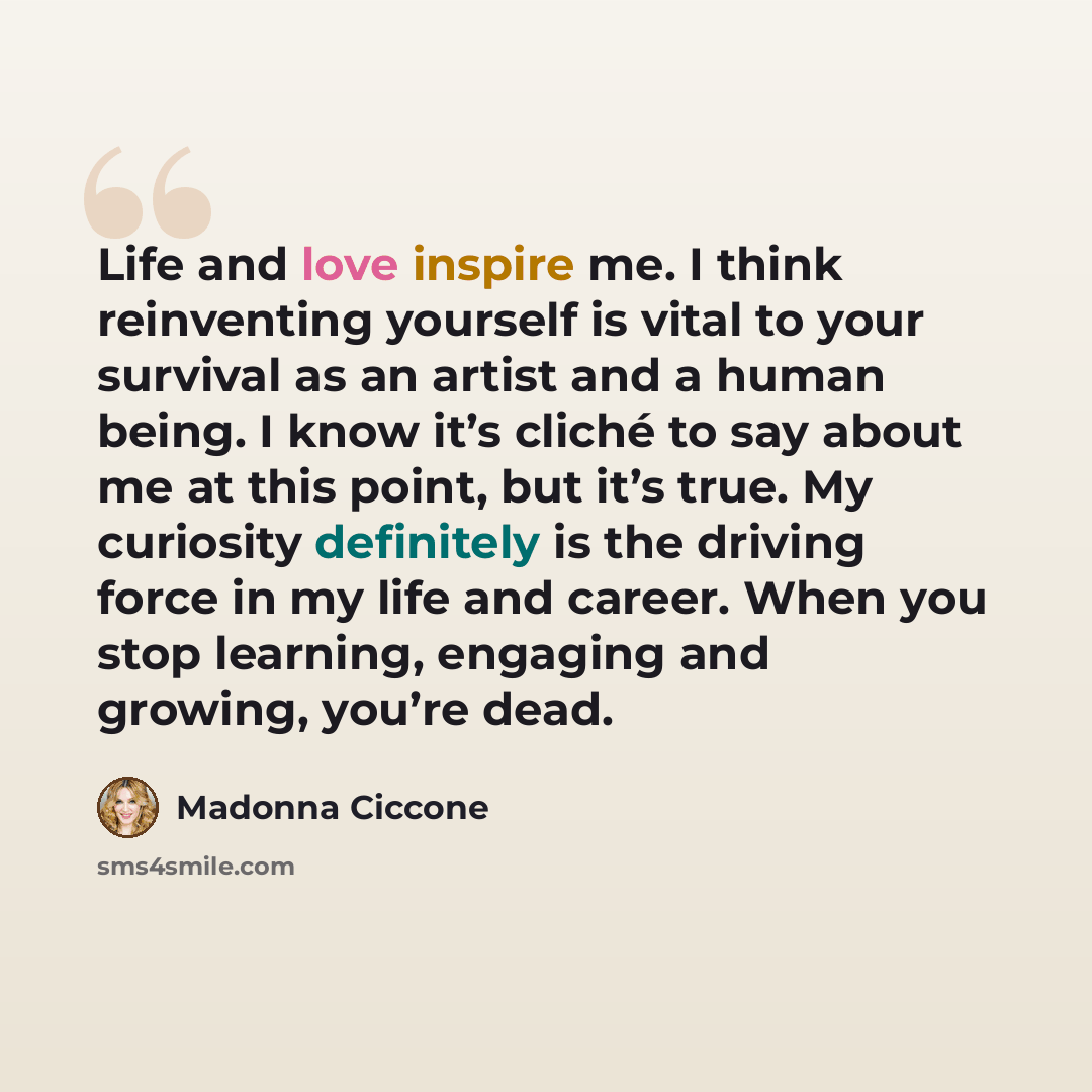 “Life and love inspire me. I think reinventing yourself is vital to your survival as an artist and a human being. I know it’s cliché to say about me at this point, but it’s true. My curiosity definitely is the driving force in my life and career. When you stop learning, engaging and growing, you’re…” quote by Madonna Ciccone