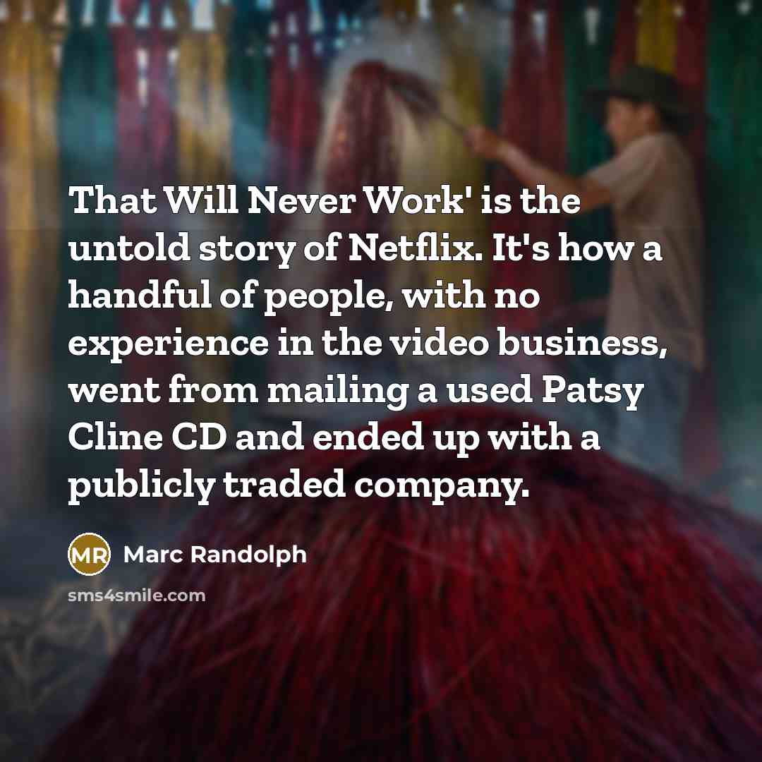 “That Will Never Work' is the untold story of Netflix. It's how a handful of people, with no experience in the video business, went from mailing a used Patsy Cline CD and ended up with a publicly traded company.” quote by Marc Randolph
