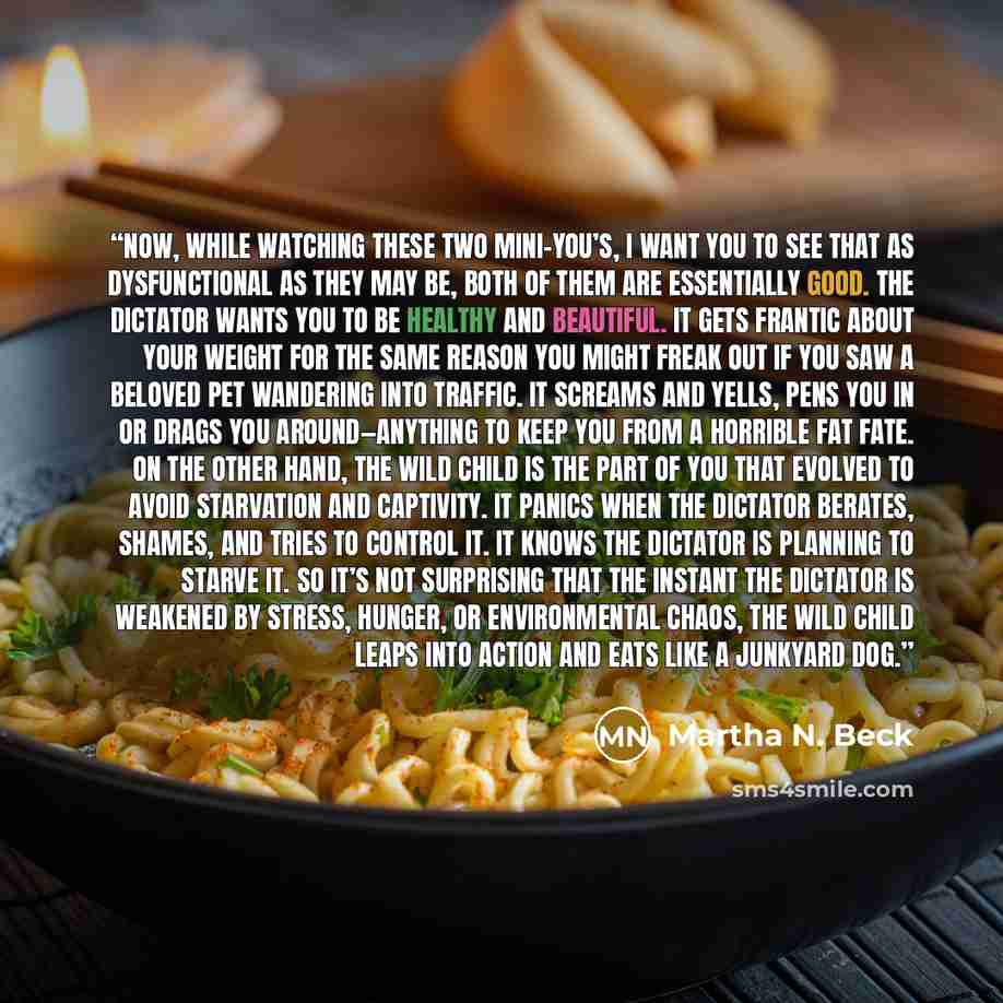 “Now, while watching these two mini-you’s, I want you to see that as dysfunctional as they may be, both of them are essentially good. The Dictator wants you to be healthy and beautiful. It gets frantic about your weight for the same reason you might freak out if you saw a beloved pet wandering into…” quote by Martha N. Beck
