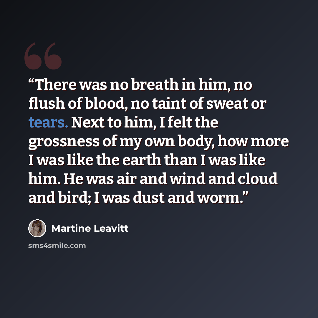 “There was no breath in him, no flush of blood, no taint of sweat or tears. Next to him, I felt the grossness of my own body, how more I was like the earth than I was like him. He was air and wind and cloud and bird; I was dust and worm.” quote by Martine Leavitt