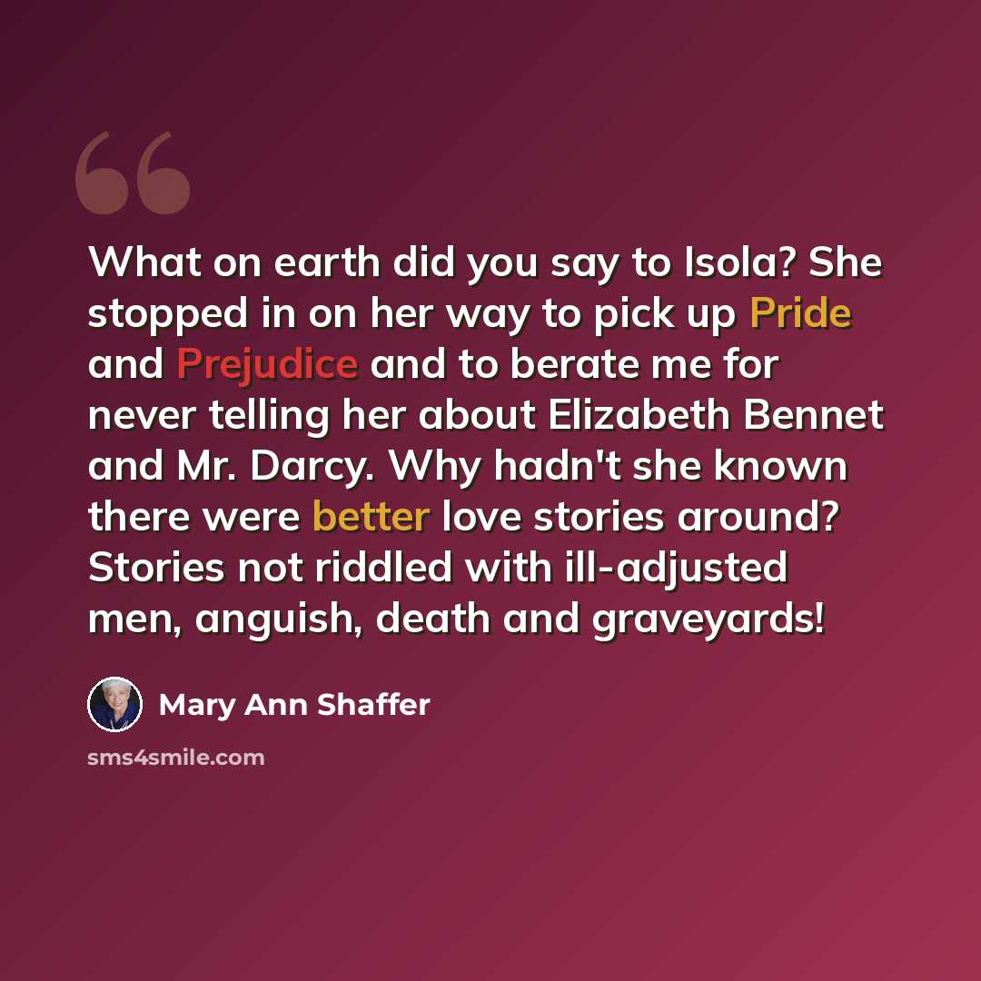 “What on earth did you say to Isola? She stopped in on her way to pick up Pride and Prejudice and to berate me for never telling her about Elizabeth Bennet and Mr. Darcy. Why hadn't she known there were better love stories around? Stories not riddled with ill-adjusted men, anguish, death and…” quote by Mary Ann Shaffer