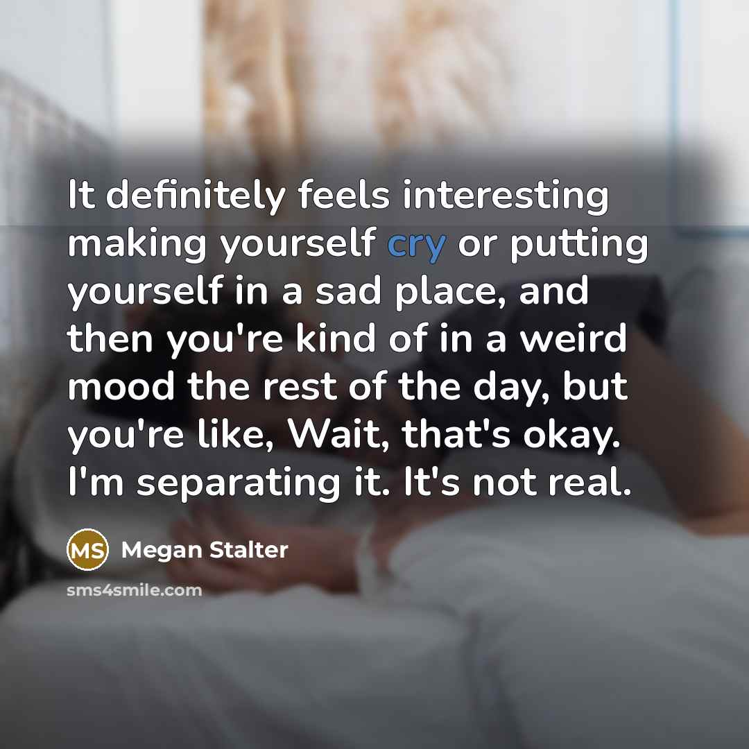 “It definitely feels interesting making yourself cry or putting yourself in a sad place, and then you're kind of in a weird mood the rest of the day, but you're like, Wait, that's okay. I'm separating it. It's not real.” quote by Megan Stalter