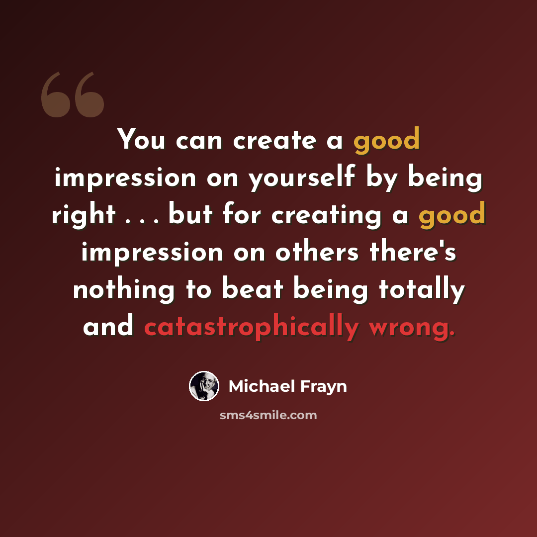 “You can create a good impression on yourself by being right . . . but for creating a good impression on others there's nothing to beat being totally and catastrophically wrong.” quote by Michael Frayn