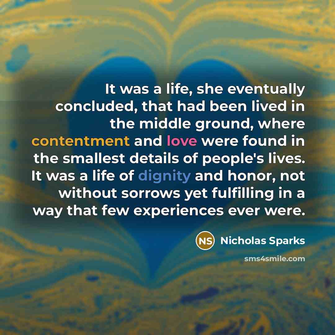 “It was a life, she eventually concluded, that had been lived in the middle ground, where contentment and love were found in the smallest details of people's lives. It was a life of dignity and honor, not without sorrows yet fulfilling in a way that few experiences ever were.” quote by Nicholas Sparks