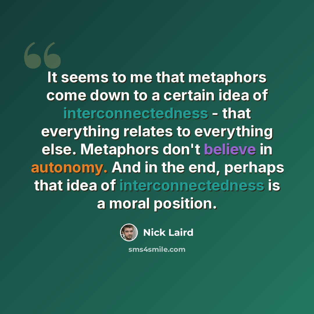 “It seems to me that metaphors come down to a certain idea of interconnectedness - that everything relates to everything else. Metaphors don't believe in autonomy. And in the end, perhaps that idea of interconnectedness is a moral position.” quote by Nick Laird