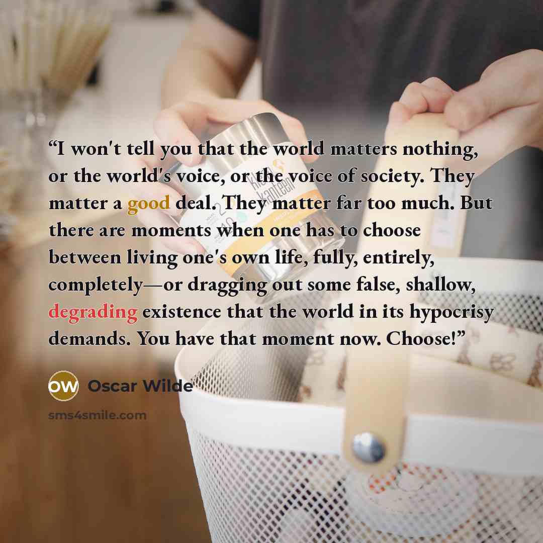 “I won't tell you that the world matters nothing, or the world's voice, or the voice of society. They matter a good deal. They matter far too much. But there are moments when one has to choose between living one's own life, fully, entirely, completely—or dragging out some false, shallow, degrading…” quote by Oscar Wilde