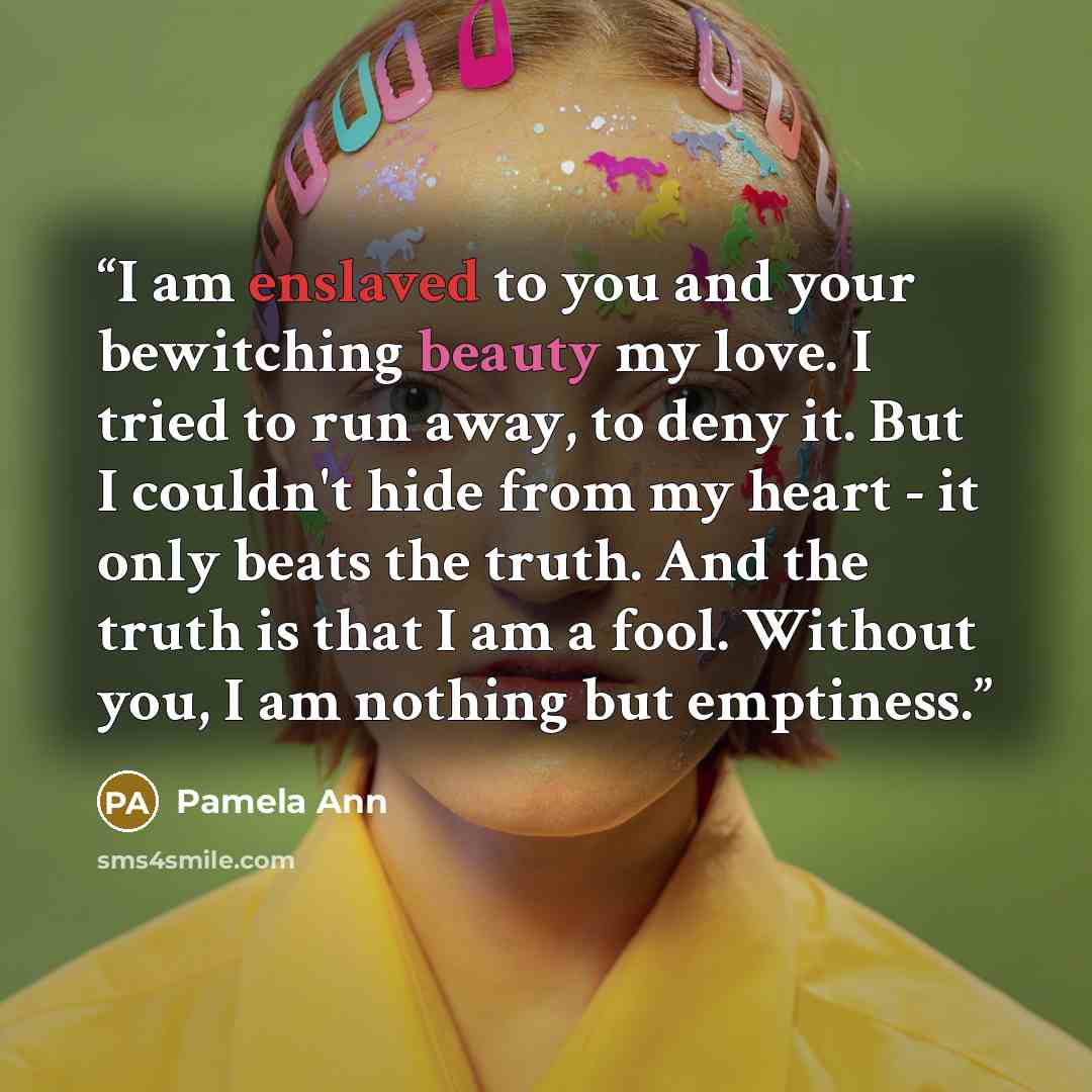 “I am enslaved to you and your bewitching beauty my love. I tried to run away, to deny it. But I couldn't hide from my heart - it only beats the truth. And the truth is that I am a fool. Without you, I am nothing but emptiness.” quote by Pamela Ann