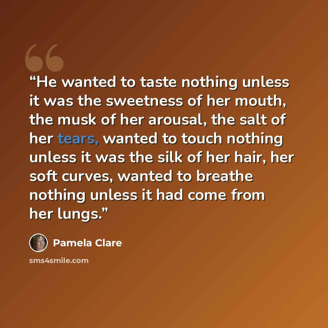 “He wanted to taste nothing unless it was the sweetness of her mouth, the musk of her arousal, the salt of her tears, wanted to touch nothing unless it was the silk of her hair, her soft curves, wanted to breathe nothing unless it had come from her lungs.” quote by Pamela Clare
