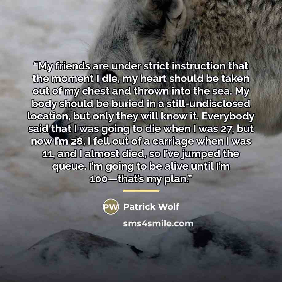 “My friends are under strict instruction that the moment I die, my heart should be taken out of my chest and thrown into the sea. My body should be buried in a still-undisclosed location, but only they will know it. Everybody said that I was going to die when I was 27, but now I’m 28. I fell out of…” quote by Patrick Wolf
