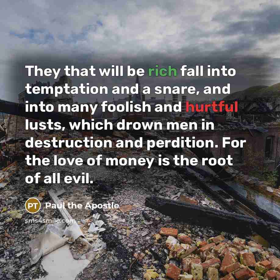 “They that will be rich fall into temptation and a snare, and into many foolish and hurtful lusts, which drown men in destruction and perdition. For the love of money is the root of all evil.” quote by Paul the Apostle