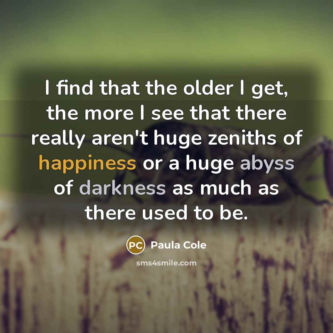 “I find that the older I get, the more I see that there really aren't huge zeniths of happiness or a huge abyss of darkness as much as there used to be.” quote by Paula Cole