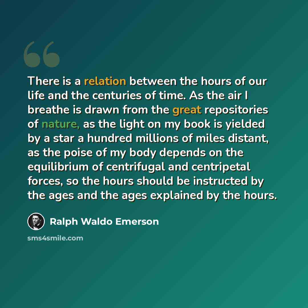 “There is a relation between the hours of our life and the centuries of time. As the air I breathe is drawn from the great repositories of nature, as the light on my book is yielded by a star a hundred millions of miles distant, as the poise of my body depends on the equilibrium of centrifugal and…” quote by Ralph Waldo Emerson