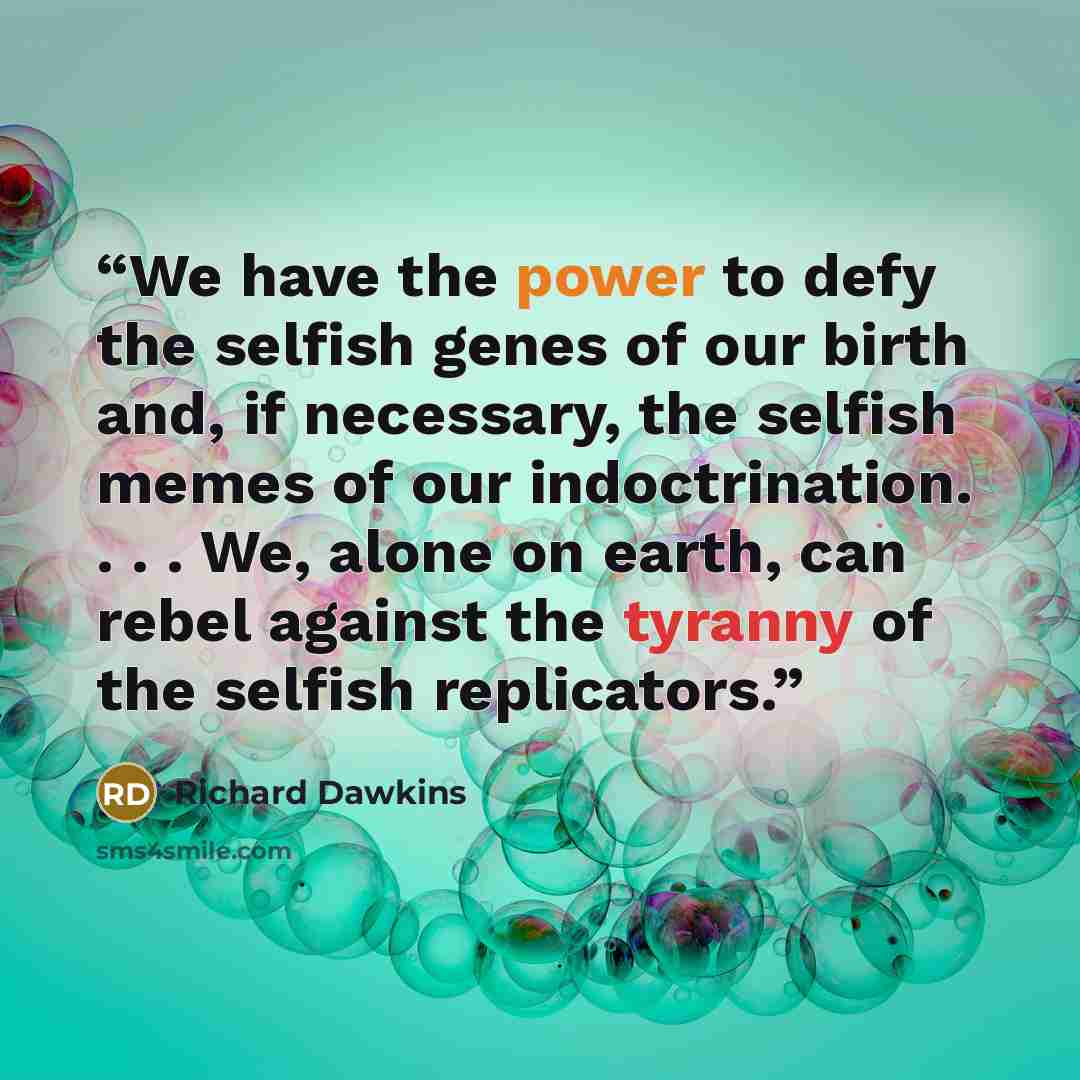“We have the power to defy the selfish genes of our birth and, if necessary, the selfish memes of our indoctrination. . . . We, alone on earth, can rebel against the tyranny of the selfish replicators.” quote by Richard Dawkins