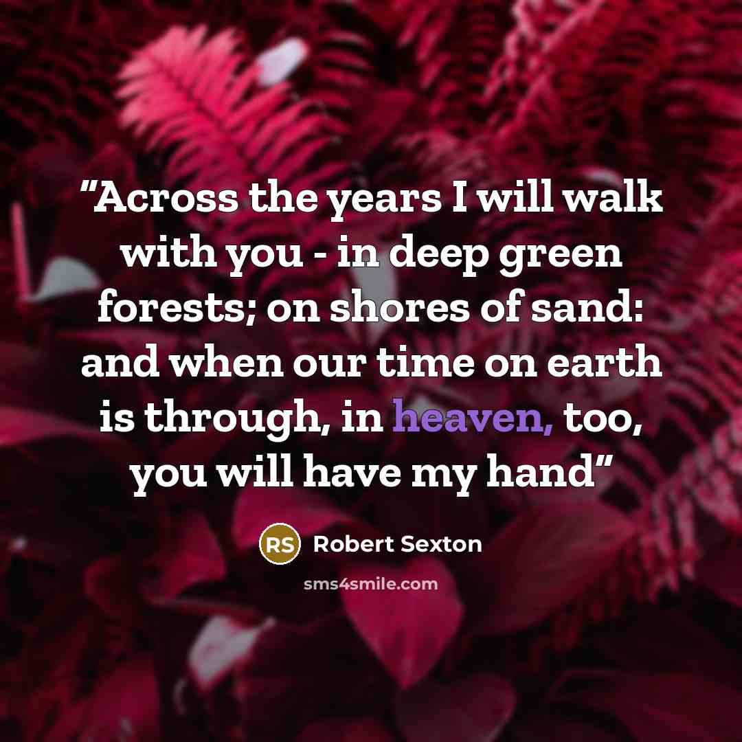 “Across the years I will walk with you - in deep green forests; on shores of sand: and when our time on earth is through, in heaven, too, you will have my hand” quote by Robert Sexton
