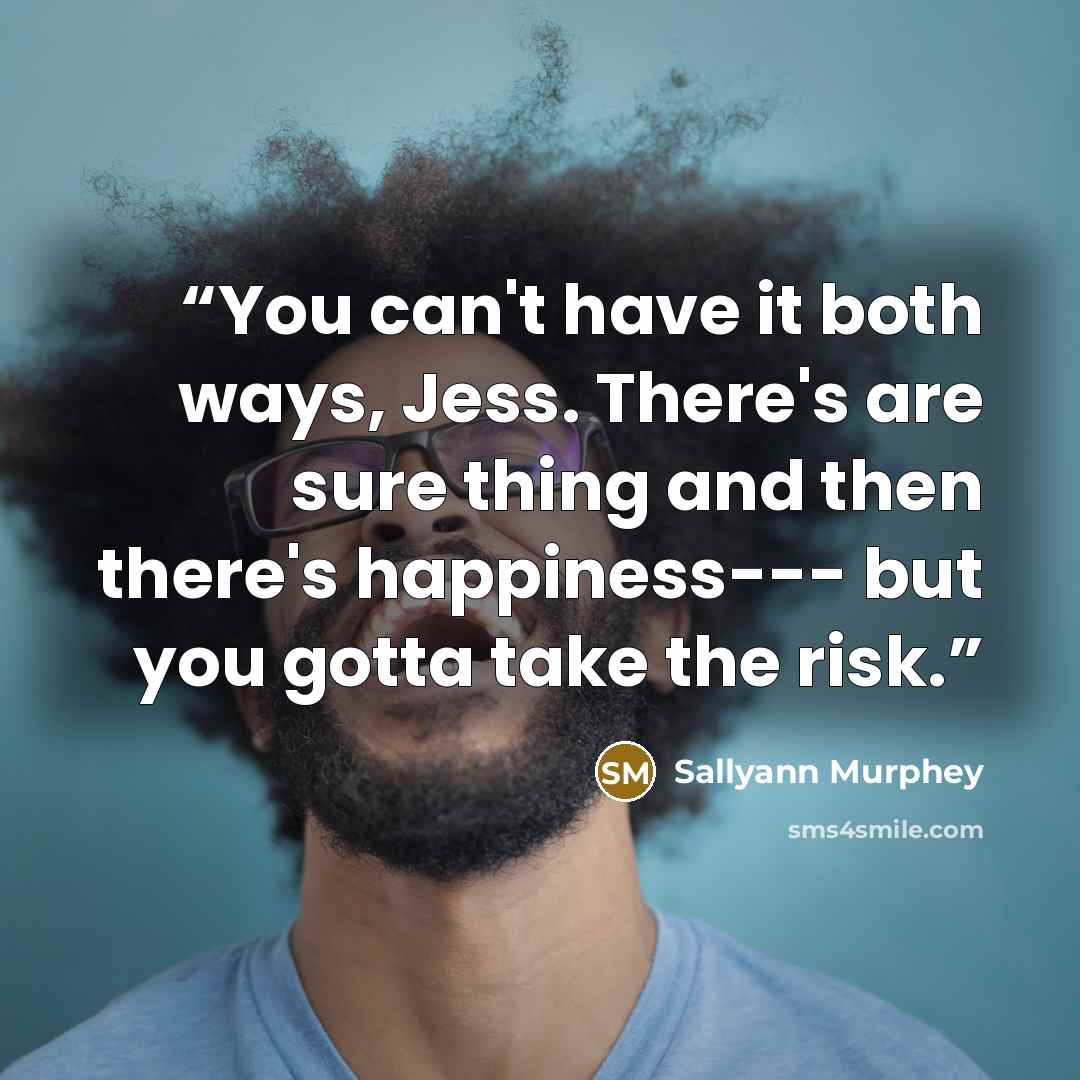 “You can't have it both ways, Jess. There's are sure thing and then there's happiness--- but you gotta take the risk.” quote by Sallyann Murphey