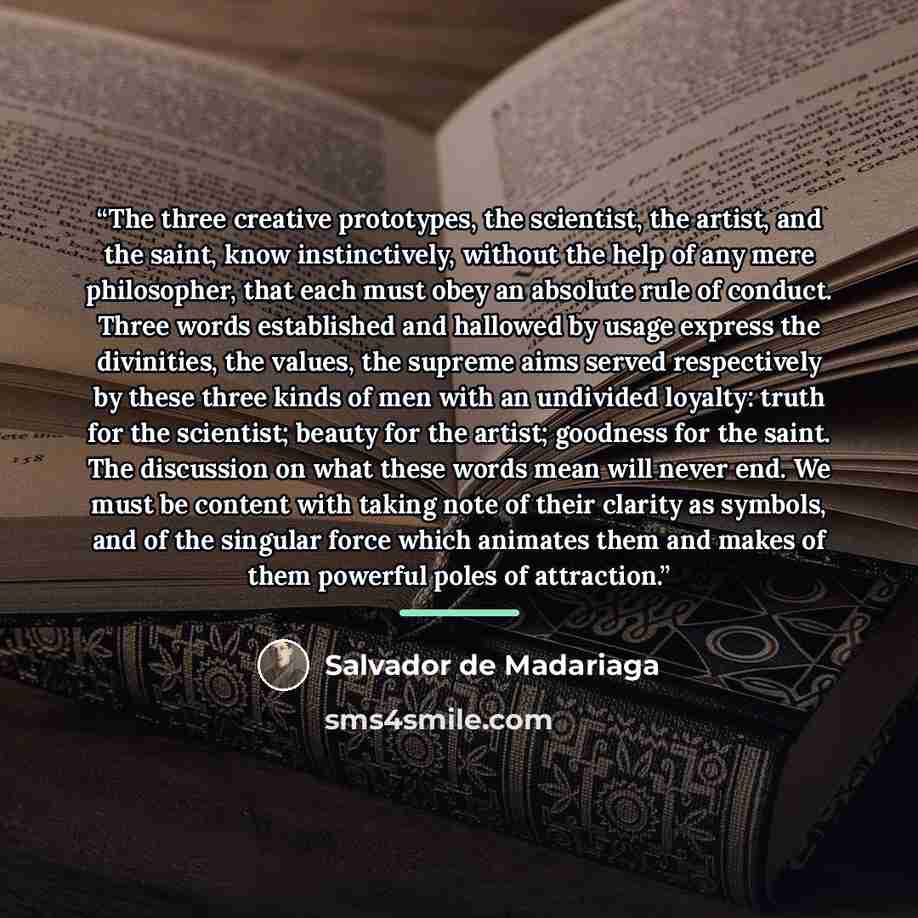 “The three creative prototypes, the scientist, the artist, and the saint, know instinctively, without the help of any mere philosopher, that each must obey an absolute rule of conduct. Three words established and hallowed by usage express the divinities, the values, the supreme aims served…” quote by Salvador de Madariaga
