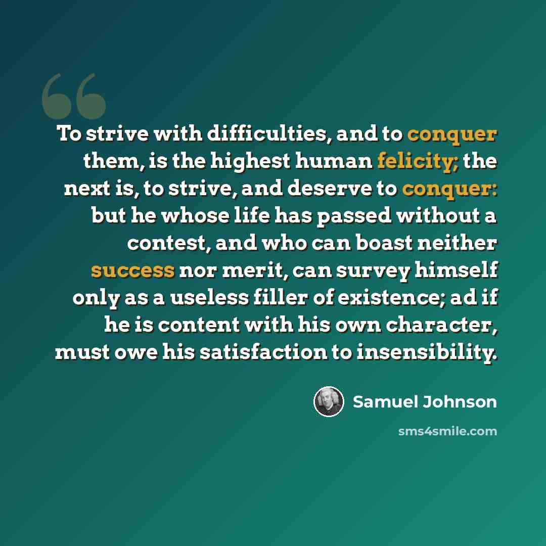 “To strive with difficulties, and to conquer them, is the highest human felicity; the next is, to strive, and deserve to conquer: but he whose life has passed without a contest, and who can boast neither success nor merit, can survey himself only as a useless filler of existence; ad if he is…” quote by Samuel Johnson