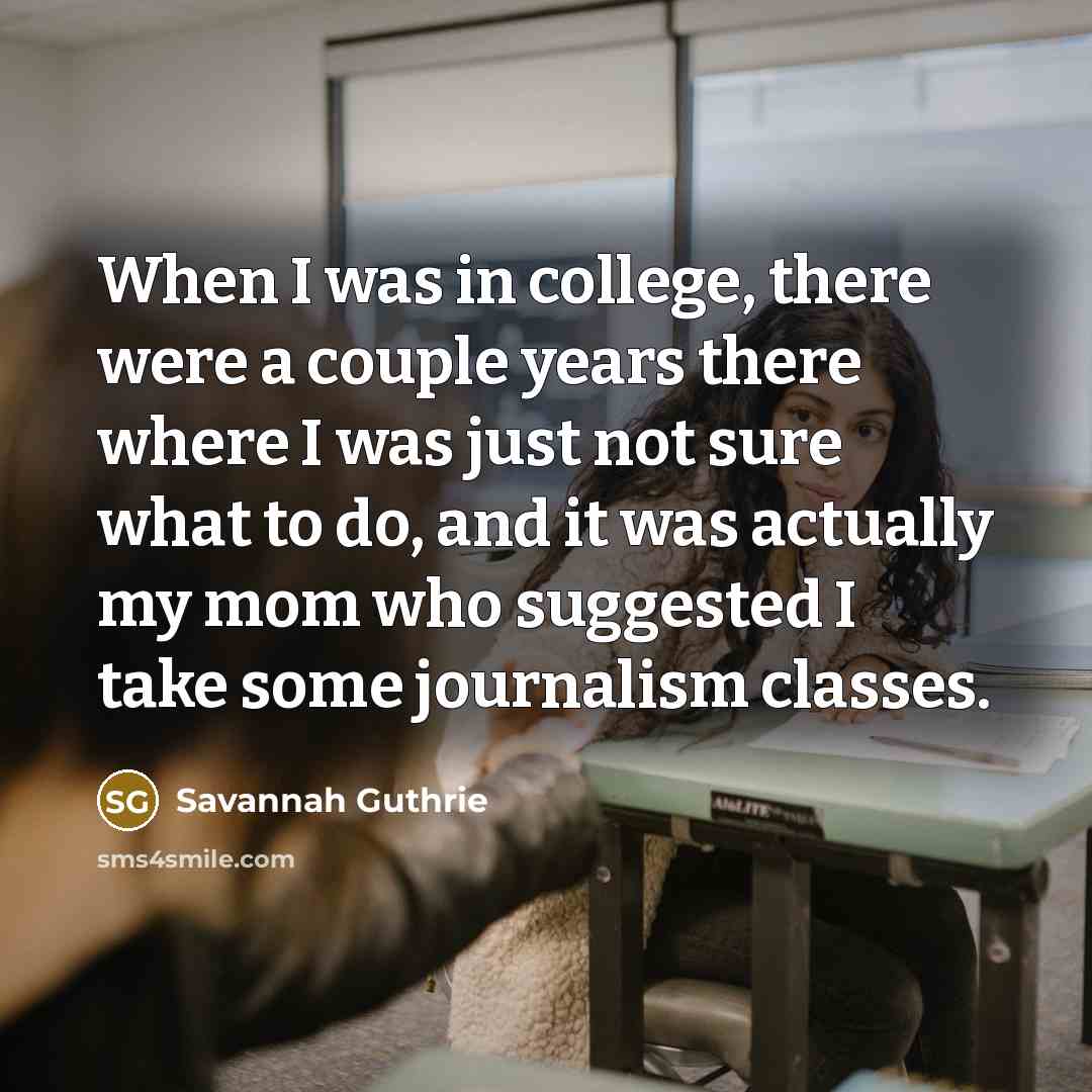 “When I was in college, there were a couple years there where I was just not sure what to do, and it was actually my mom who suggested I take some journalism classes.” quote by Savannah Guthrie