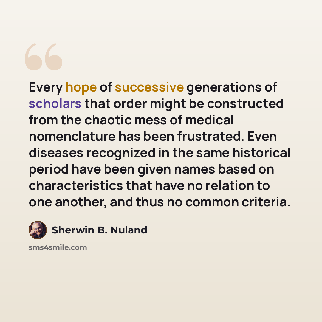 “Every hope of successive generations of scholars that order might be constructed from the chaotic mess of medical nomenclature has been frustrated. Even diseases recognized in the same historical period have been given names based on characteristics that have no relation to one another, and thus…” quote by Sherwin B. Nuland