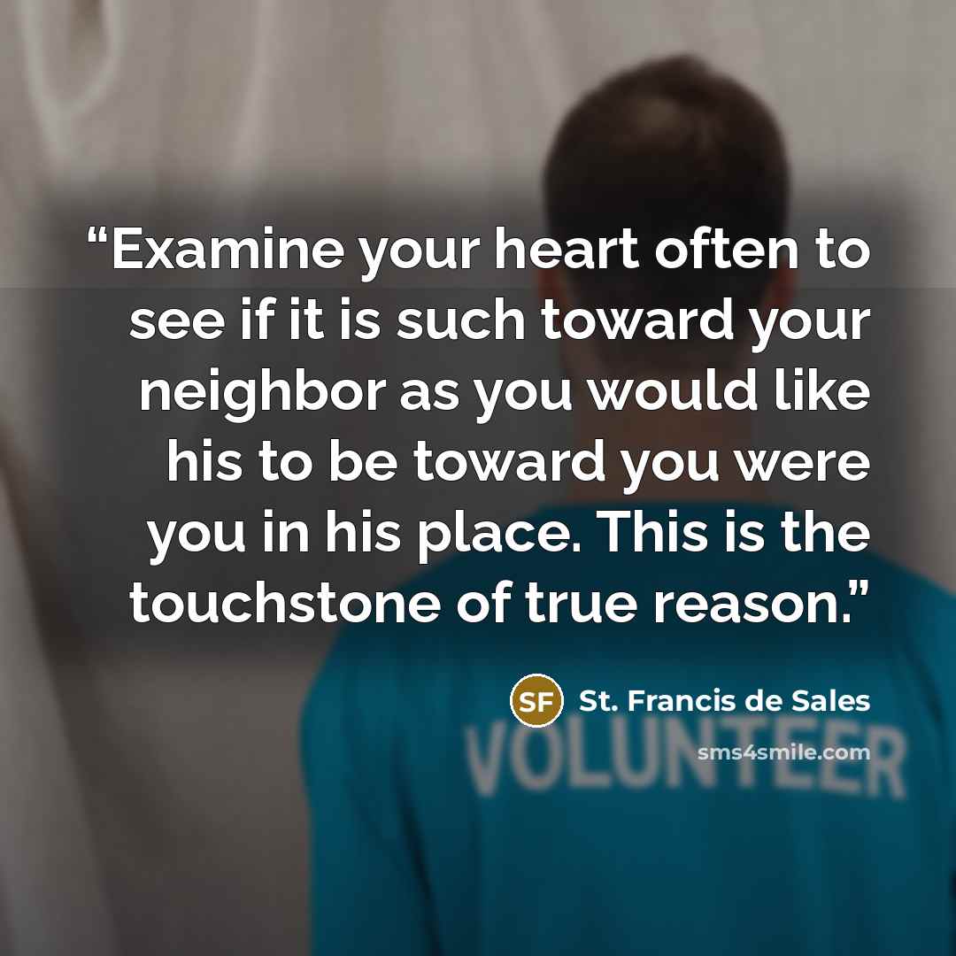“Examine your heart often to see if it is such toward your neighbor as you would like his to be toward you were you in his place. This is the touchstone of true reason.” quote by St. Francis de Sales