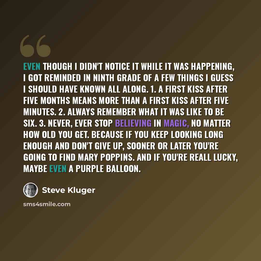 “Even though I didn't notice it while it was happening, I got reminded in ninth grade of a few things I guess I should have known all along. 1. A first kiss after five months means more than a first kiss after five minutes. 2. Always remember what it was like to be six. 3. Never, ever stop…” quote by Steve Kluger