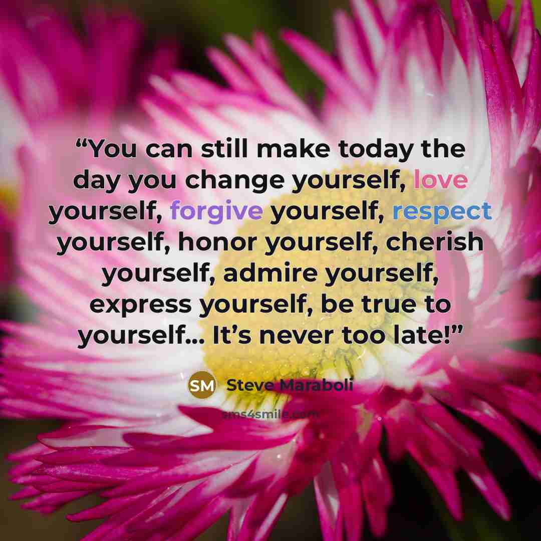 “You can still make today the day you change yourself, love yourself, forgive yourself, respect yourself, honor yourself, cherish yourself, admire yourself, express yourself, be true to yourself... It’s never too late!” quote by Steve Maraboli