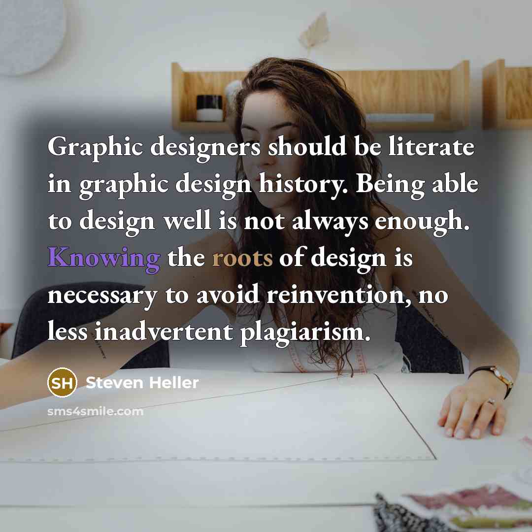 “Graphic designers should be literate in graphic design history. Being able to design well is not always enough. Knowing the roots of design is necessary to avoid reinvention, no less inadvertent plagiarism.” quote by Steven Heller