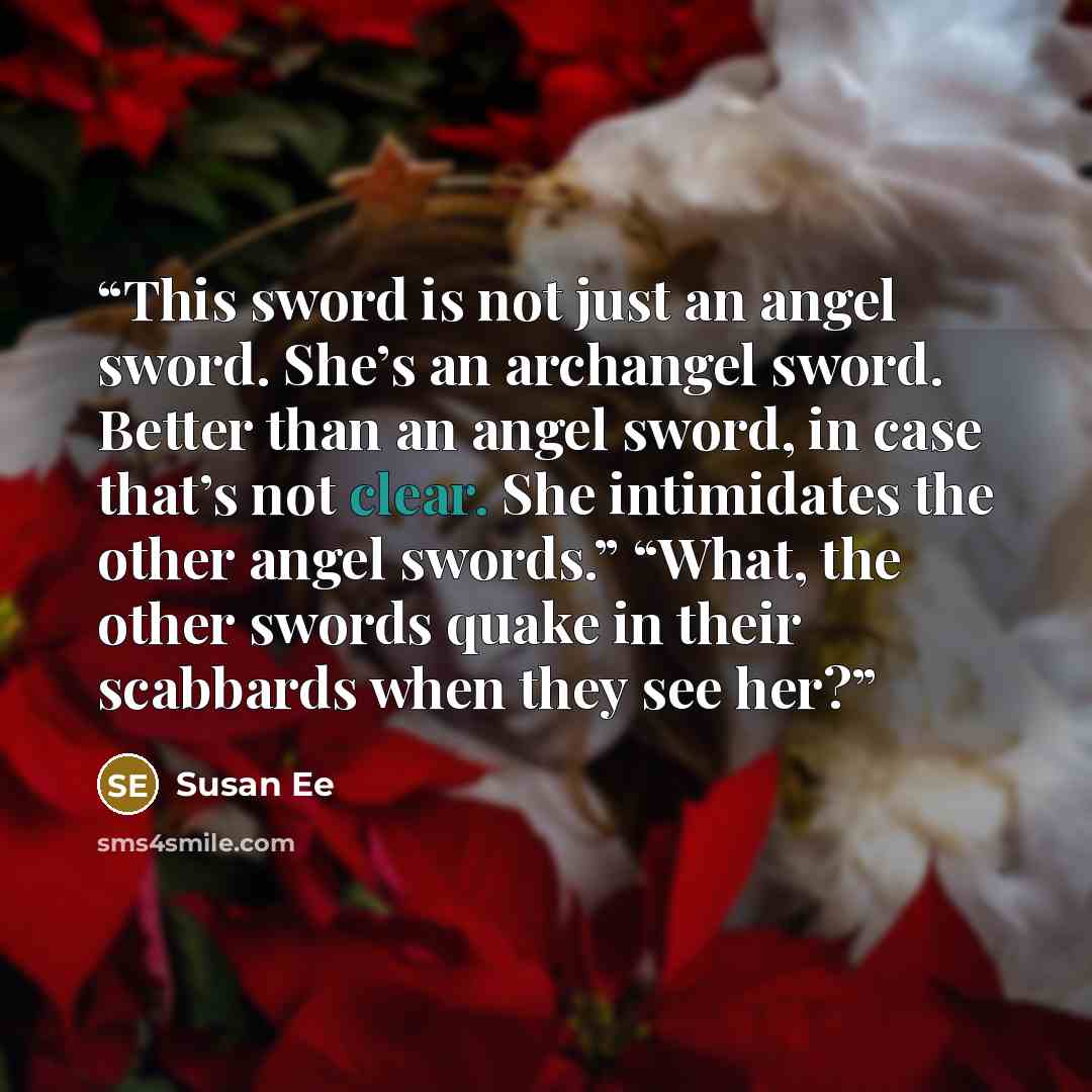 “This sword is not just an angel sword. She’s an archangel sword. Better than an angel sword, in case that’s not clear. She intimidates the other angel swords.” “What, the other swords quake in their scabbards when they see her?” quote by Susan Ee