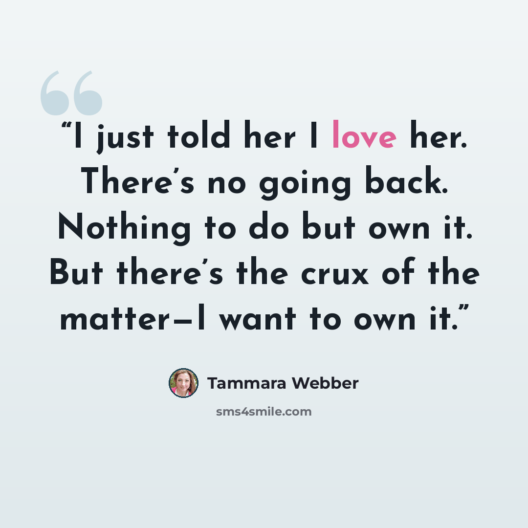 “I just told her I love her. There’s no going back. Nothing to do but own it. But there’s the crux of the matter—I want to own it.” quote by Tammara Webber