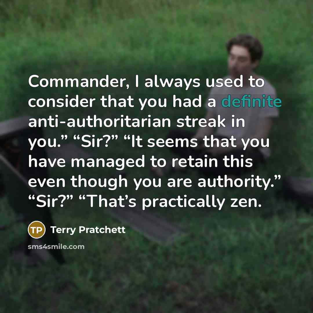 “Commander, I always used to consider that you had a definite anti-authoritarian streak in you.” “Sir?” “It seems that you have managed to retain this even though you are authority.” “Sir?” “That’s practically zen.” quote by Terry Pratchett