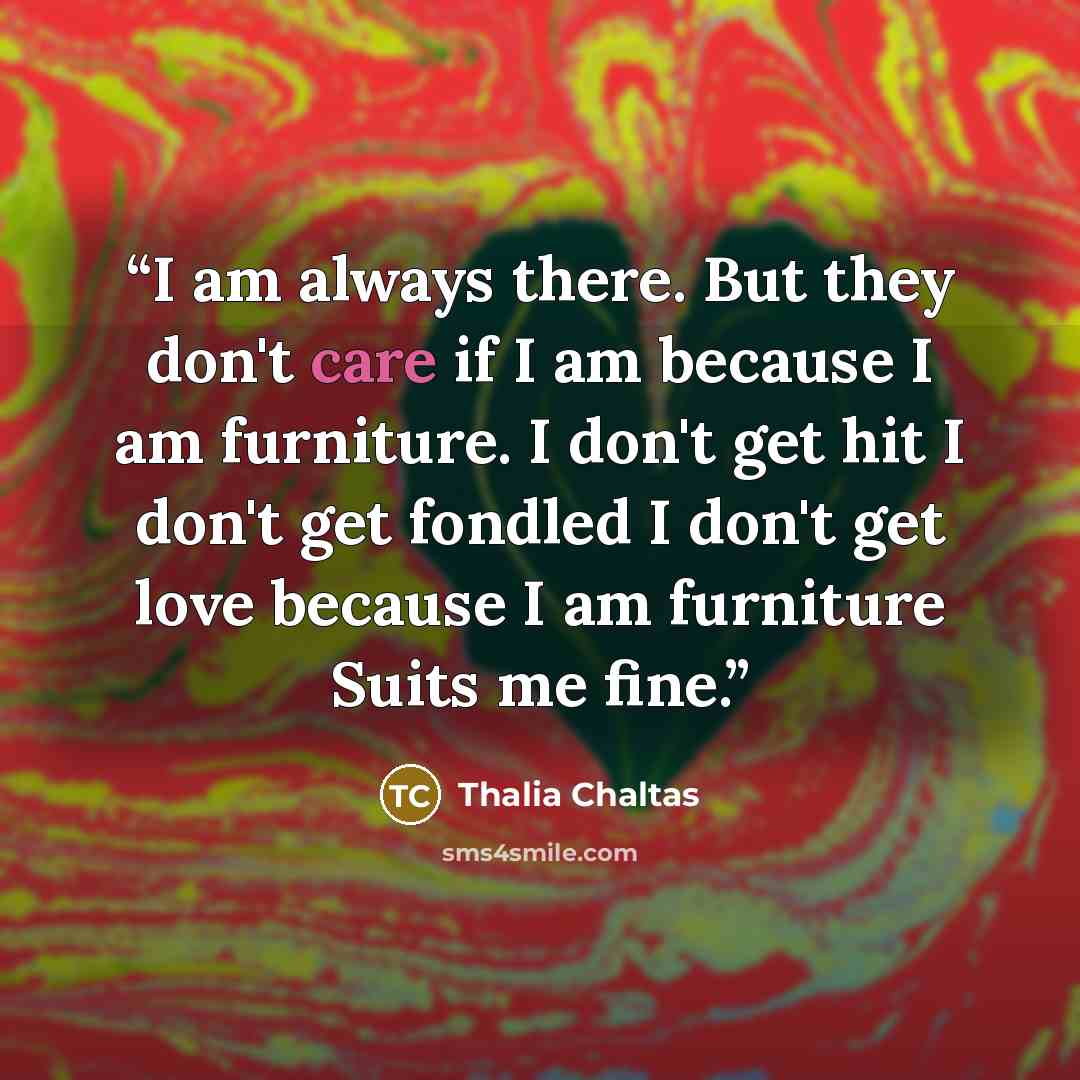 “I am always there. But they don't care if I am because I am furniture. I don't get hit I don't get fondled I don't get love because I am furniture Suits me fine.” quote by Thalia Chaltas