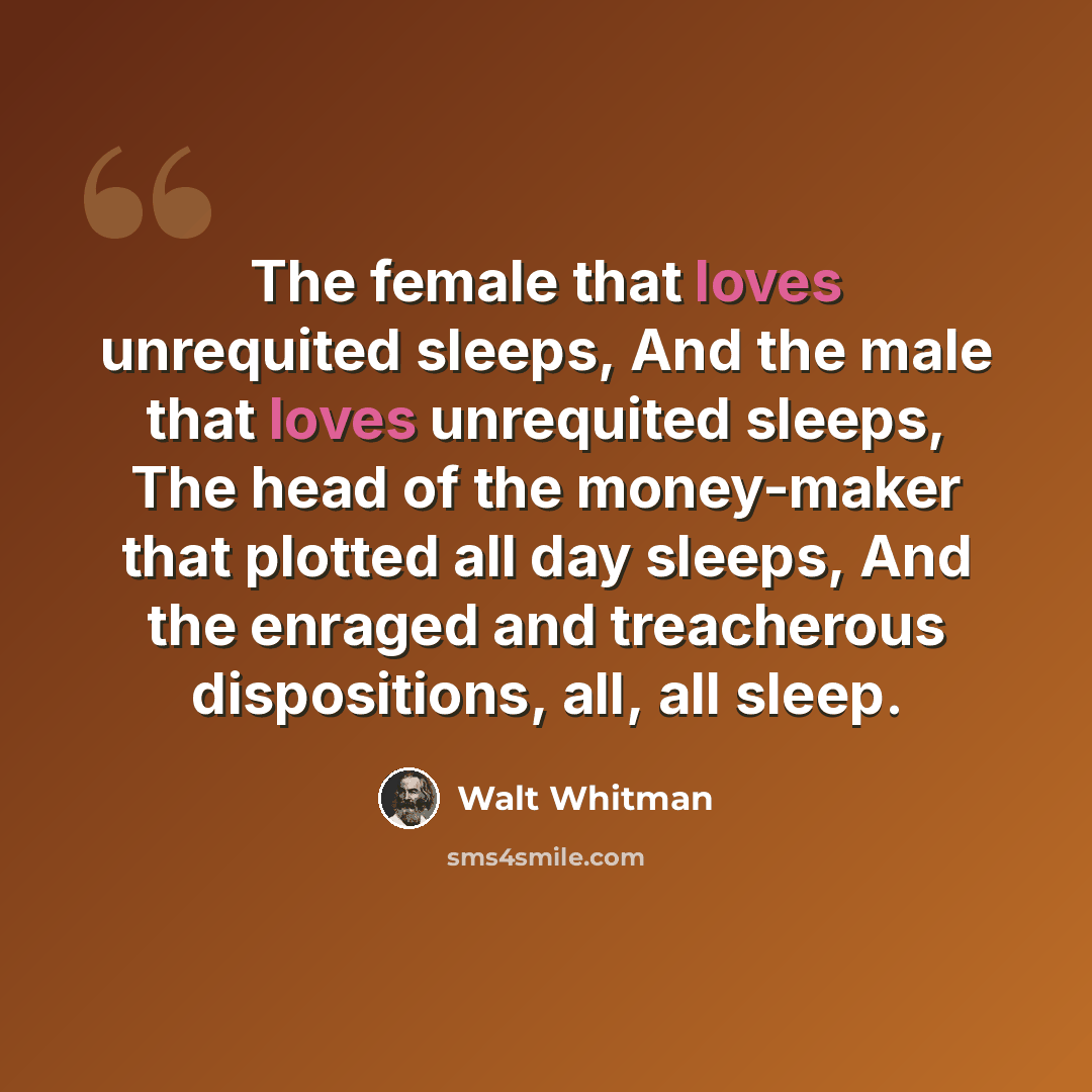 “The female that loves unrequited sleeps, And the male that loves unrequited sleeps, The head of the money-maker that plotted all day sleeps, And the enraged and treacherous dispositions, all, all sleep.” quote by Walt Whitman