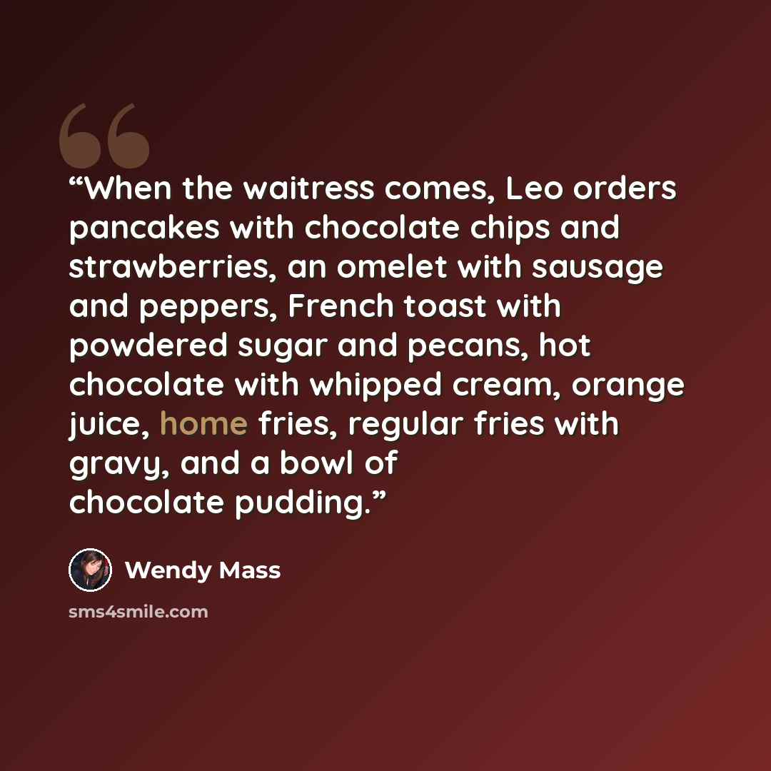 “When the waitress comes, Leo orders pancakes with chocolate chips and strawberries, an omelet with sausage and peppers, French toast with powdered sugar and pecans, hot chocolate with whipped cream, orange juice, home fries, regular fries with gravy, and a bowl of chocolate pudding.” quote by Wendy Mass
