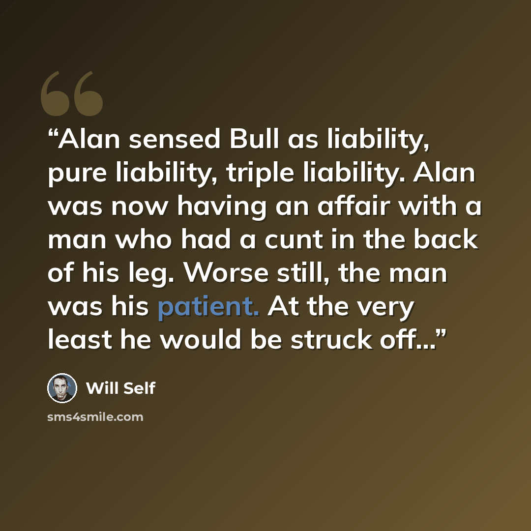 “Alan sensed Bull as liability, pure liability, triple liability. Alan was now having an affair with a man who had a cunt in the back of his leg. Worse still, the man was his patient. At the very least he would be struck off…” quote by Will Self